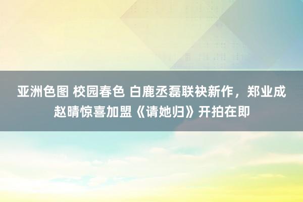 亚洲色图 校园春色 白鹿丞磊联袂新作，郑业成赵晴惊喜加盟《请她归》开拍在即