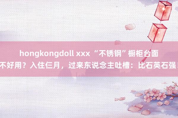 hongkongdoll xxx “不锈钢”橱柜台面不好用？入住仨月，过来东说念主吐槽：比石英石强！