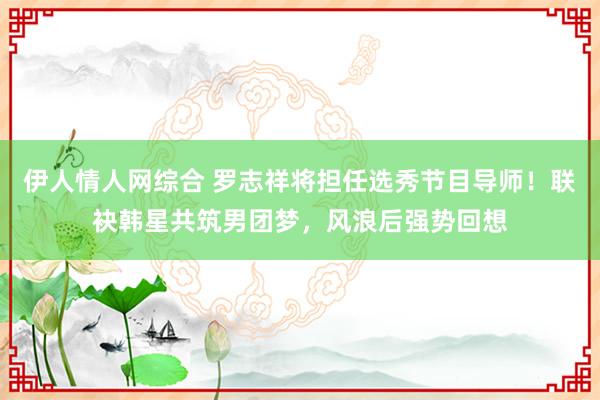 伊人情人网综合 罗志祥将担任选秀节目导师！联袂韩星共筑男团梦，风浪后强势回想