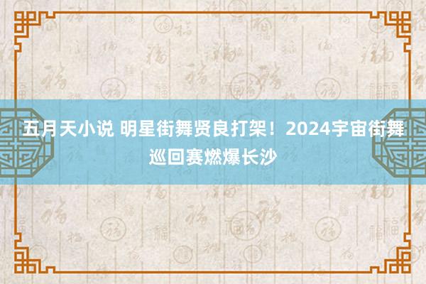 五月天小说 明星街舞贤良打架！2024宇宙街舞巡回赛燃爆长沙