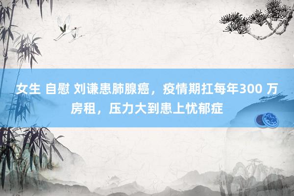 女生 自慰 刘谦患肺腺癌，疫情期扛每年300 万房租，压力大到患上忧郁症