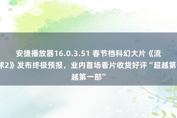 安捷播放器16.0.3.51 春节档科幻大片《流浪地球2》发布终极预报，业内首场看片收货好评“超越第一部”