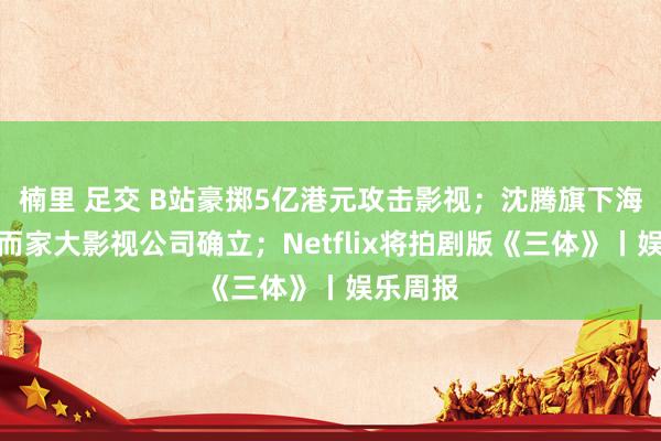 楠里 足交 B站豪掷5亿港元攻击影视；沈腾旗下海口那然而家大影视公司确立；Netflix将拍剧版《三体》丨娱乐周报