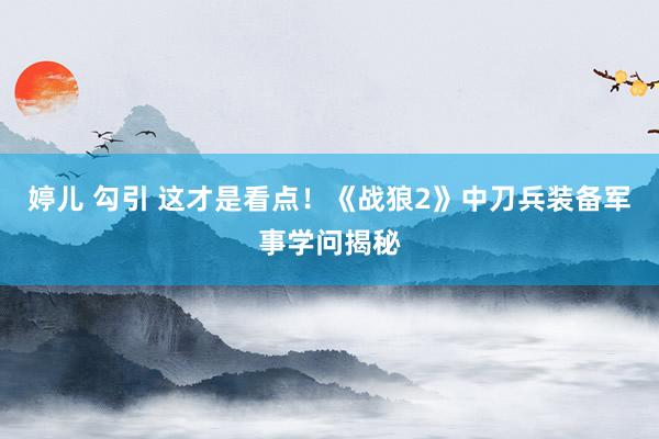 婷儿 勾引 这才是看点！《战狼2》中刀兵装备军事学问揭秘