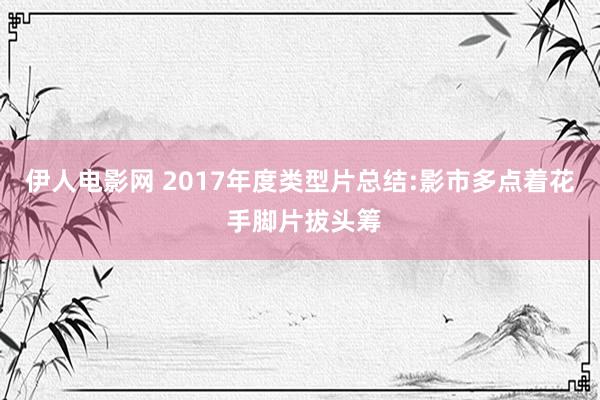 伊人电影网 2017年度类型片总结:影市多点着花 手脚片拔头筹