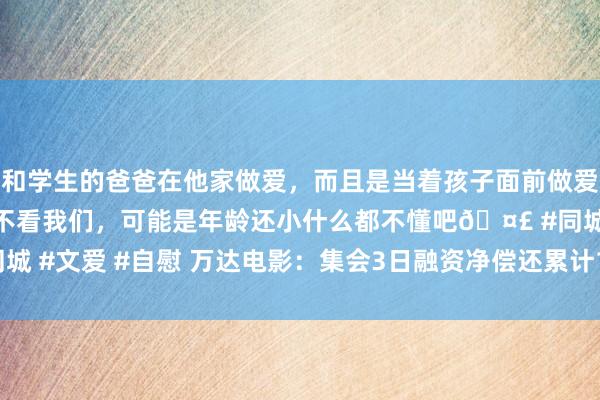 和学生的爸爸在他家做爱，而且是当着孩子面前做爱，太刺激了，孩子完全不看我们，可能是年龄还小什么都不懂吧🤣 #同城 #文爱 #自慰 万达电影：集会3日融资净偿还累计1261.2万元（09-05）