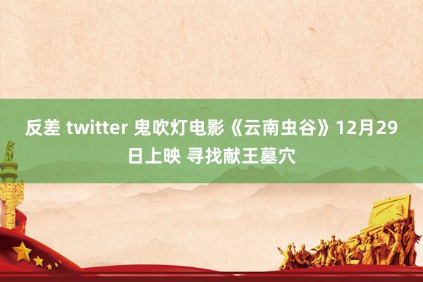 反差 twitter 鬼吹灯电影《云南虫谷》12月29日上映 寻找献王墓穴