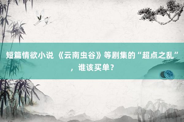 短篇情欲小说 《云南虫谷》等剧集的“超点之乱”，谁该买单？