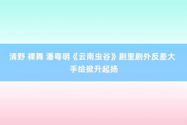 清野 裸舞 潘粤明《云南虫谷》剧里剧外反差大 手绘掀升起扬