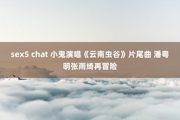 sex5 chat 小鬼演唱《云南虫谷》片尾曲 潘粤明张雨绮再冒险