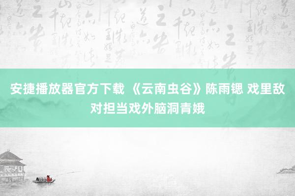 安捷播放器官方下载 《云南虫谷》陈雨锶 戏里敌对担当戏外脑洞青娥