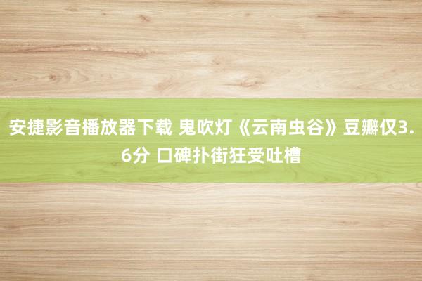 安捷影音播放器下载 鬼吹灯《云南虫谷》豆瓣仅3.6分 口碑扑街狂受吐槽