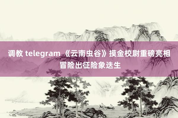 调教 telegram 《云南虫谷》摸金校尉重磅亮相 冒险出征险象迭生