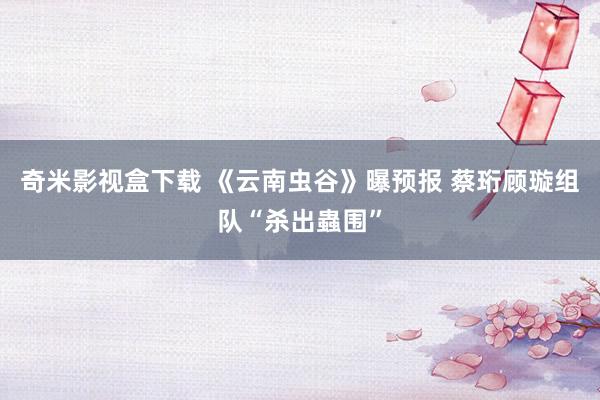 奇米影视盒下载 《云南虫谷》曝预报 蔡珩顾璇组队“杀出蟲围”