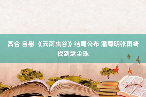 高合 自慰 《云南虫谷》结局公布 潘粤明张雨绮找到雮尘珠