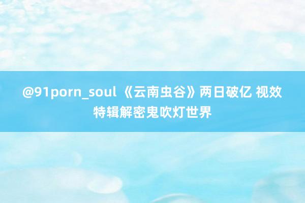 @91porn_soul 《云南虫谷》两日破亿 视效特辑解密鬼吹灯世界