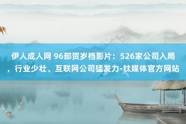 伊人成人网 96部贺岁档影片：526家公司入局，行业少壮、互联网公司猛发力-钛媒体官方网站