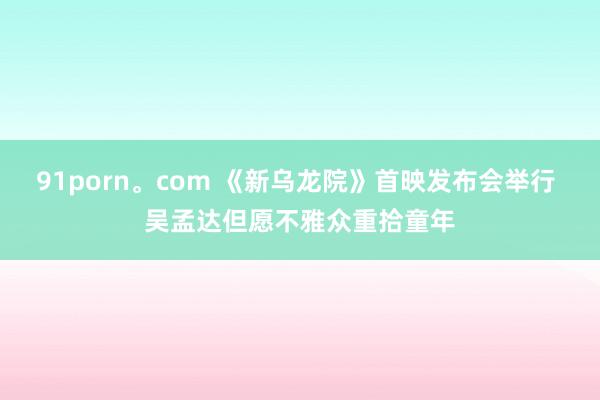 91porn。com 《新乌龙院》首映发布会举行 吴孟达但愿不雅众重拾童年