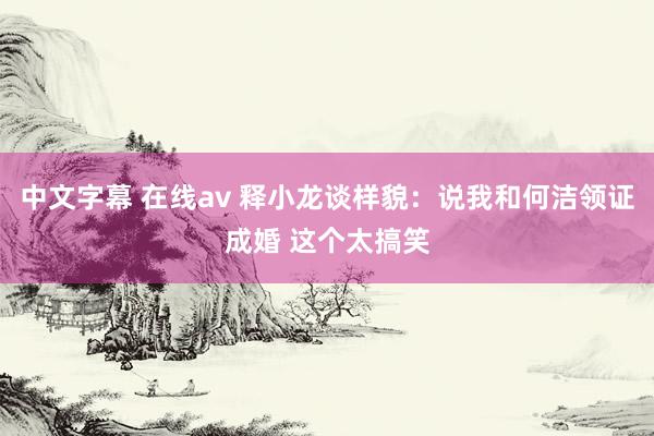 中文字幕 在线av 释小龙谈样貌：说我和何洁领证成婚 这个太搞笑