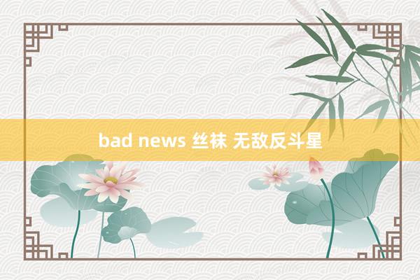 bad news 丝袜 无敌反斗星