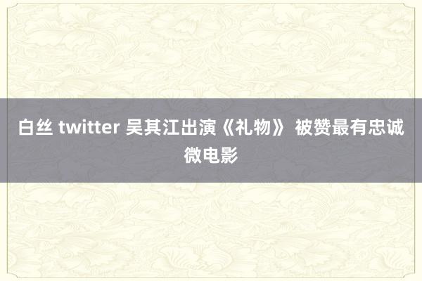 白丝 twitter 吴其江出演《礼物》 被赞最有忠诚微电影