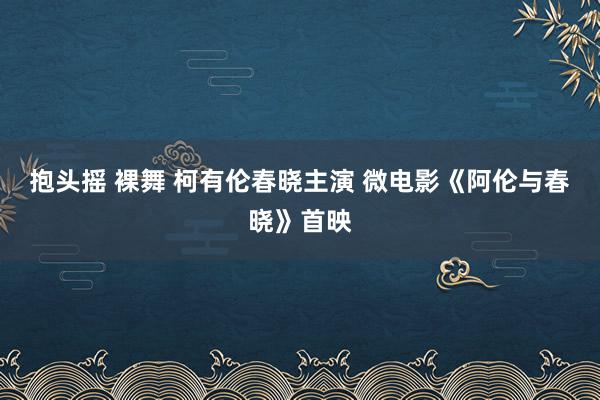 抱头摇 裸舞 柯有伦春晓主演 微电影《阿伦与春晓》首映