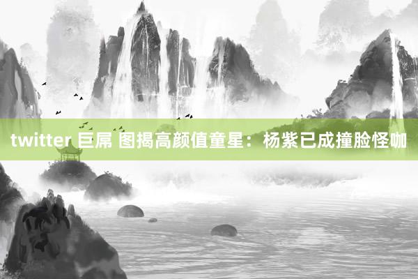 twitter 巨屌 图揭高颜值童星：杨紫已成撞脸怪咖