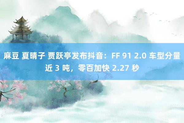 麻豆 夏晴子 贾跃亭发布抖音：FF 91 2.0 车型分量近 3 吨，零百加快 2.27 秒