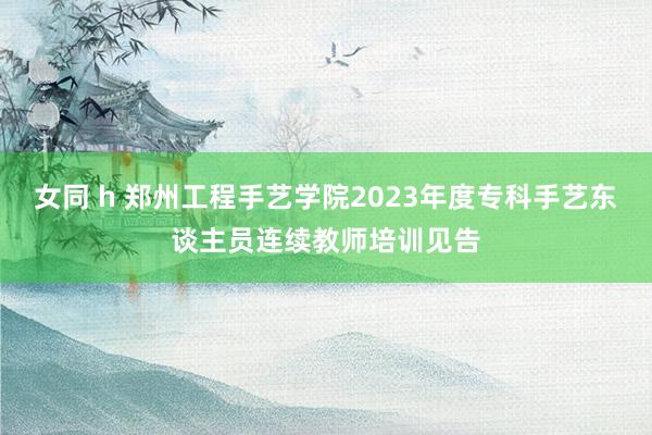 女同 h 郑州工程手艺学院2023年度专科手艺东谈主员连续教师培训见告