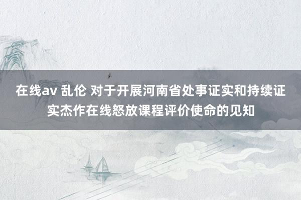 在线av 乱伦 对于开展河南省处事证实和持续证实杰作在线怒放课程评价使命的见知