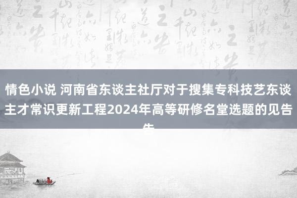 情色小说 河南省东谈主社厅对于搜集专科技艺东谈主才常识更新工程2024年高等研修名堂选题的见告