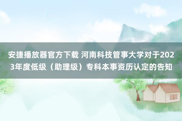 安捷播放器官方下载 河南科技管事大学对于2023年度低级（助理级）专科本事资历认定的告知