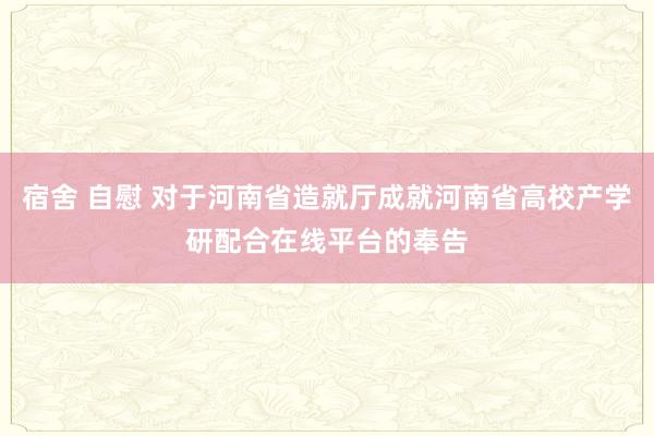 宿舍 自慰 对于河南省造就厅成就河南省高校产学研配合在线平台的奉告