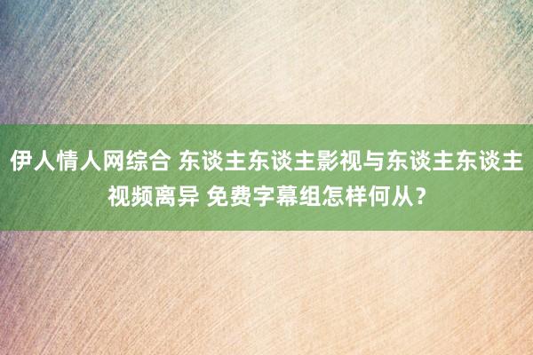 伊人情人网综合 东谈主东谈主影视与东谈主东谈主视频离异 免费字幕组怎样何从？