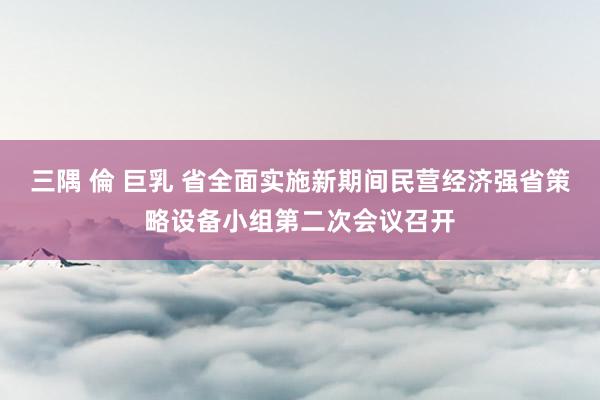 三隅 倫 巨乳 省全面实施新期间民营经济强省策略设备小组第二次会议召开