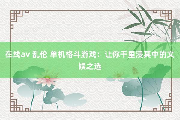 在线av 乱伦 单机格斗游戏：让你千里浸其中的文娱之选