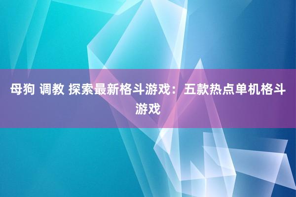 母狗 调教 探索最新格斗游戏：五款热点单机格斗游戏