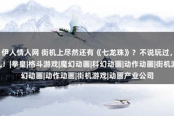 伊人情人网 街机上尽然还有《七龙珠》？不说玩过，见过的玩家都未几！|拳皇|格斗游戏|魔幻动画|科幻动画|动作动画|街机游戏|动画产业公司